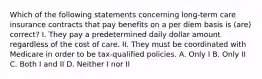 Which of the following statements concerning long-term care insurance contracts that pay benefits on a per diem basis is (are) correct? I. They pay a predetermined daily dollar amount regardless of the cost of care. II. They must be coordinated with Medicare in order to be tax-qualified policies. A. Only I B. Only II C. Both I and II D. Neither I nor II