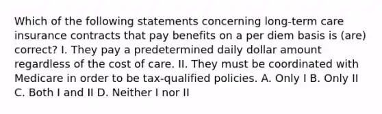 Which of the following statements concerning long-term care insurance contracts that pay benefits on a per diem basis is (are) correct? I. They pay a predetermined daily dollar amount regardless of the cost of care. II. They must be coordinated with Medicare in order to be tax-qualified policies. A. Only I B. Only II C. Both I and II D. Neither I nor II