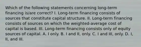 Which of the following statements concerning long-term financing is/are correct? I. Long-term financing consists of sources that constitute capital structure. II. Long-term financing consists of sources on which the weighted-average cost of capital is based. III. Long-term financing consists only of equity sources of capital. A. I only. B. I and II, only. C. I and III, only. D. I, II, and III.