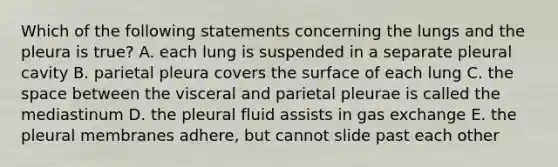 Which of the following statements concerning the lungs and the pleura is true? A. each lung is suspended in a separate pleural cavity B. parietal pleura covers the surface of each lung C. the space between the visceral and parietal pleurae is called the mediastinum D. the pleural fluid assists in gas exchange E. the pleural membranes adhere, but cannot slide past each other