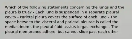 Which of the following statements concerning the lungs and the pleura is true? - Each lung is suspended in a separate pleural cavity - Parietal pleura covers the surface of each lung - The space between the visceral and parietal pleurae is called the mediastinum - the pleural fluid assists in gas exchange - The pleural membranes adhere, but cannot slide past each other