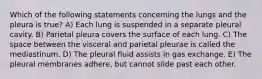 Which of the following statements concerning the lungs and the pleura is true? A) Each lung is suspended in a separate pleural cavity. B) Parietal pleura covers the surface of each lung. C) The space between the visceral and parietal pleurae is called the mediastinum. D) The pleural fluid assists in gas exchange. E) The pleural membranes adhere, but cannot slide past each other.