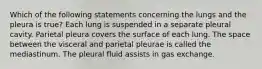 Which of the following statements concerning the lungs and the pleura is true? Each lung is suspended in a separate pleural cavity. Parietal pleura covers the surface of each lung. The space between the visceral and parietal pleurae is called the mediastinum. The pleural fluid assists in gas exchange.