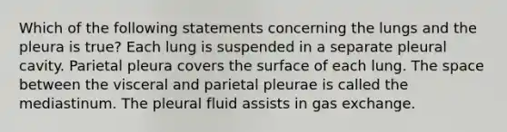 Which of the following statements concerning the lungs and the pleura is true? Each lung is suspended in a separate pleural cavity. Parietal pleura covers the surface of each lung. The space between the visceral and parietal pleurae is called the mediastinum. The pleural fluid assists in gas exchange.