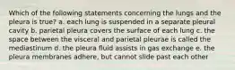 Which of the following statements concerning the lungs and the pleura is true? a. each lung is suspended in a separate pleural cavity b. parietal pleura covers the surface of each lung c. the space between the visceral and parietal pleurae is called the mediastinum d. the pleura fluid assists in gas exchange e. the pleura membranes adhere, but cannot slide past each other