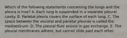 Which of the following statements concerning the lungs and the pleura is true? A. Each lung is suspended in a separate pleural cavity. B. Parietal pleura covers the surface of each lung. C. The space between the visceral and parietal pleurae is called the mediastinum. D. The pleural fluid assists in gas exchange. E. The pleural membranes adhere, but cannot slide past each other.