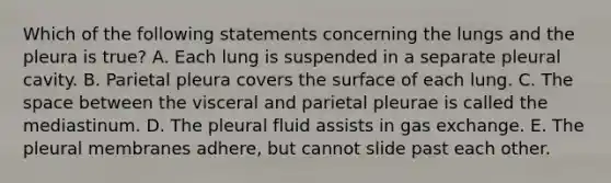 Which of the following statements concerning the lungs and the pleura is true? A. Each lung is suspended in a separate pleural cavity. B. Parietal pleura covers the surface of each lung. C. The space between the visceral and parietal pleurae is called the mediastinum. D. The pleural fluid assists in gas exchange. E. The pleural membranes adhere, but cannot slide past each other.