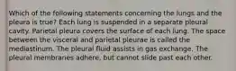 Which of the following statements concerning the lungs and the pleura is true? Each lung is suspended in a separate pleural cavity. Parietal pleura covers the surface of each lung. The space between the visceral and parietal pleurae is called the mediastinum. The pleural fluid assists in gas exchange. The pleural membranes adhere, but cannot slide past each other.