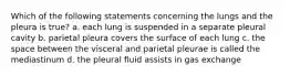 Which of the following statements concerning the lungs and the pleura is true? a. each lung is suspended in a separate pleural cavity b. parietal pleura covers the surface of each lung c. the space between the visceral and parietal pleurae is called the mediastinum d. the pleural fluid assists in gas exchange