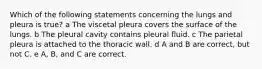 Which of the following statements concerning the lungs and pleura is true? a The viscetal pleura covers the surface of the lungs. b The pleural cavity contains pleural fluid. c The parietal pleura is attached to the thoracic wall. d A and B are correct, but not C. e A, B, and C are correct.