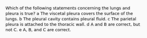 Which of the following statements concerning the lungs and pleura is true? a The viscetal pleura covers the surface of the lungs. b The pleural cavity contains pleural fluid. c The parietal pleura is attached to the thoracic wall. d A and B are correct, but not C. e A, B, and C are correct.