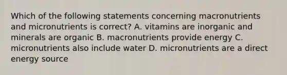 Which of the following statements concerning macronutrients and micronutrients is correct? A. vitamins are inorganic and minerals are organic B. macronutrients provide energy C. micronutrients also include water D. micronutrients are a direct energy source