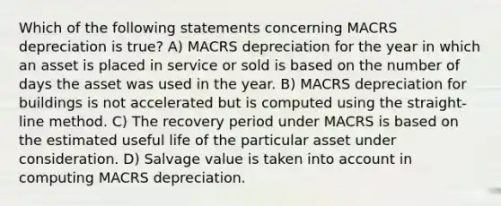 Which of the following statements concerning MACRS depreciation is true? A) MACRS depreciation for the year in which an asset is placed in service or sold is based on the number of days the asset was used in the year. B) MACRS depreciation for buildings is not accelerated but is computed using the straight-line method. C) The recovery period under MACRS is based on the estimated useful life of the particular asset under consideration. D) Salvage value is taken into account in computing MACRS depreciation.