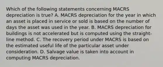 Which of the following statements concerning MACRS depreciation is true? A. MACRS depreciation for the year in which an asset is placed in service or sold is based on the number of days the asset was used in the year. B. MACRS depreciation for buildings is not accelerated but is computed using the straight-line method. C. The recovery period under MACRS is based on the estimated useful life of the particular asset under consideration. D. Salvage value is taken into account in computing MACRS depreciation.