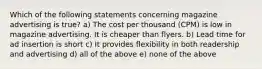 Which of the following statements concerning magazine advertising is true? a) The cost per thousand (CPM) is low in magazine advertising. It is cheaper than flyers. b) Lead time for ad insertion is short c) It provides flexibility in both readership and advertising d) all of the above e) none of the above