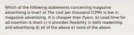 Which of the following statements concerning magazine advertising is true? a) The cost per thousand (CPM) is low in magazine advertising. It is cheaper than flyers. b) Lead time for ad insertion is short c) It provides flexibility in both readership and advertising d) all of the above e) none of the above