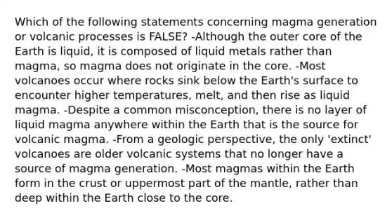 Which of the following statements concerning magma generation or volcanic processes is FALSE? -Although the outer core of the Earth is liquid, it is composed of liquid metals rather than magma, so magma does not originate in the core. -Most volcanoes occur where rocks sink below the Earth's surface to encounter higher temperatures, melt, and then rise as liquid magma. -Despite a common misconception, there is no layer of liquid magma anywhere within the Earth that is the source for volcanic magma. -From a geologic perspective, the only 'extinct' volcanoes are older volcanic systems that no longer have a source of magma generation. -Most magmas within the Earth form in the crust or uppermost part of the mantle, rather than deep within the Earth close to the core.