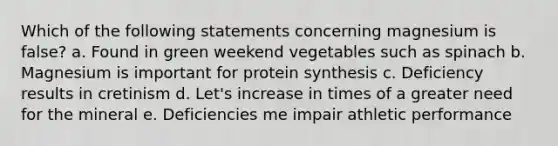 Which of the following statements concerning magnesium is false? a. Found in green weekend vegetables such as spinach b. Magnesium is important for protein synthesis c. Deficiency results in cretinism d. Let's increase in times of a greater need for the mineral e. Deficiencies me impair athletic performance