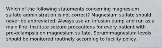 Which of the following statements concerning magnesium sulfate administration is not correct? Magnesium sulfate should never be abbreviated. Always use an infusion pump and run as a main line. Institute seizure precautions for every patient with pre-eclampsia on magnesium sulfate. Serum magnesium levels should be monitored routinely according to facility policy.