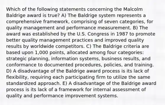 Which of the following statements concerning the Malcolm Baldrige award is true? A) The Baldrige system represents a comprehensive framework, comprising of seven categories, for quality management and performance measurement. B) The award was established by the U.S. Congress in 1987 to promote better quality management practices and improved quality results by worldwide competitors. C) The Baldrige criteria are based upon 1,000 points, allocated among four categories: strategic planning, information systems, business results, and conformance to documented procedures, policies, and training. D) A disadvantage of the Baldrige award process is its lack of flexibility, requiring each participating firm to utilize the same standardized approach. E) A disadvantage of the Baldrige award process is its lack of a framework for internal assessment of quality and performance improvement systems.