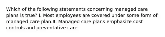 Which of the following statements concerning managed care plans is true? I. Most employees are covered under some form of managed care plan.II. Managed care plans emphasize cost controls and preventative care.