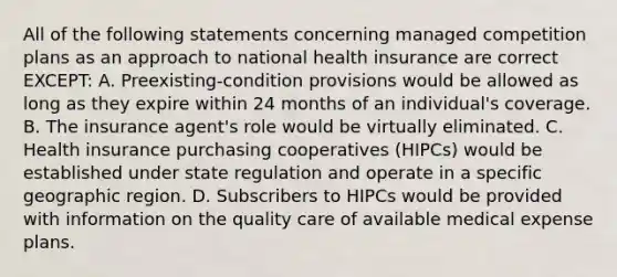 All of the following statements concerning managed competition plans as an approach to national health insurance are correct EXCEPT: A. Preexisting-condition provisions would be allowed as long as they expire within 24 months of an individual's coverage. B. The insurance agent's role would be virtually eliminated. C. Health insurance purchasing cooperatives (HIPCs) would be established under state regulation and operate in a specific geographic region. D. Subscribers to HIPCs would be provided with information on the quality care of available medical expense plans.