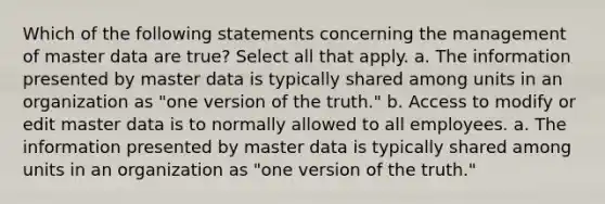 Which of the following statements concerning the management of master data are true? Select all that apply. a. The information presented by master data is typically shared among units in an organization as "one version of the truth." b. Access to modify or edit master data is to normally allowed to all employees. a. The information presented by master data is typically shared among units in an organization as "one version of the truth."