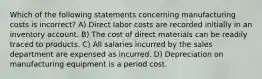 Which of the following statements concerning manufacturing costs is incorrect? A) Direct labor costs are recorded initially in an inventory account. B) The cost of direct materials can be readily traced to products. C) All salaries incurred by the sales department are expensed as incurred. D) Depreciation on manufacturing equipment is a period cost.