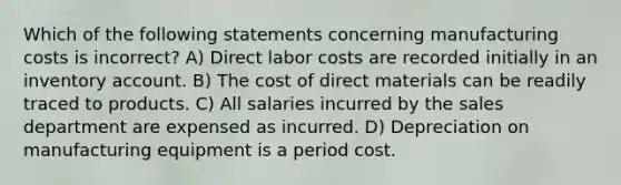 Which of the following statements concerning manufacturing costs is incorrect? A) Direct labor costs are recorded initially in an inventory account. B) The cost of direct materials can be readily traced to products. C) All salaries incurred by the sales department are expensed as incurred. D) Depreciation on manufacturing equipment is a period cost.