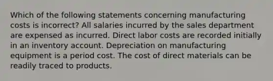 Which of the following statements concerning manufacturing costs is incorrect? All salaries incurred by the sales department are expensed as incurred. Direct labor costs are recorded initially in an inventory account. Depreciation on manufacturing equipment is a period cost. The cost of direct materials can be readily traced to products.