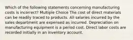 Which of the following statements concerning manufacturing costs is incorrect? Multiple Choice The cost of direct materials can be readily traced to products. All salaries incurred by the sales department are expensed as incurred. Depreciation on manufacturing equipment is a period cost. Direct labor costs are recorded initially in an inventory account.