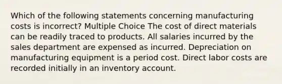 Which of the following statements concerning manufacturing costs is incorrect? Multiple Choice The cost of direct materials can be readily traced to products. All salaries incurred by the sales department are expensed as incurred. Depreciation on manufacturing equipment is a period cost. Direct labor costs are recorded initially in an inventory account.