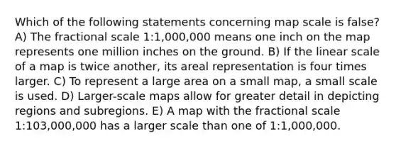 Which of the following statements concerning map scale is false? A) The fractional scale 1:1,000,000 means one inch on the map represents one million inches on the ground. B) If the linear scale of a map is twice another, its areal representation is four times larger. C) To represent a large area on a small map, a small scale is used. D) Larger-scale maps allow for greater detail in depicting regions and subregions. E) A map with the fractional scale 1:103,000,000 has a larger scale than one of 1:1,000,000.