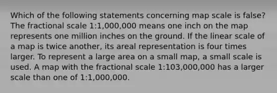 Which of the following statements concerning map scale is false? The fractional scale 1:1,000,000 means one inch on the map represents one million inches on the ground. If the linear scale of a map is twice another, its areal representation is four times larger. To represent a large area on a small map, a small scale is used. A map with the fractional scale 1:103,000,000 has a larger scale than one of 1:1,000,000.