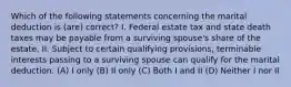 Which of the following statements concerning the marital deduction is (are) correct? I. Federal estate tax and state death taxes may be payable from a surviving spouse's share of the estate. II. Subject to certain qualifying provisions, terminable interests passing to a surviving spouse can qualify for the marital deduction. (A) I only (B) II only (C) Both I and II (D) Neither I nor II