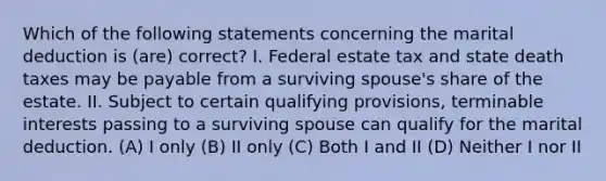 Which of the following statements concerning the marital deduction is (are) correct? I. Federal estate tax and state death taxes may be payable from a surviving spouse's share of the estate. II. Subject to certain qualifying provisions, terminable interests passing to a surviving spouse can qualify for the marital deduction. (A) I only (B) II only (C) Both I and II (D) Neither I nor II