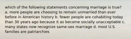 which of the following statements concerning marriage is true? a. more people are choosing to remain unmarried than ever before in American history b. fewer people are cohabiting today than 30 years ago because it as become socially unacceptable c. many states now recognize same-sex marriage d. most U.S. families are patriarchies