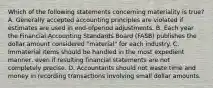 Which of the following statements concerning materiality is true? A. Generally accepted accounting principles are violated if estimates are used in end-ofperiod adjustments. B. Each year the Financial Accounting Standards Board (FASB) publishes the dollar amount considered "material" for each industry. C. Immaterial items should be handled in the most expedient manner, even if resulting financial statements are not completely precise. D. Accountants should not waste time and money in recording transactions involving small dollar amounts.