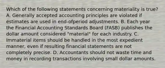 Which of the following statements concerning materiality is true? A. Generally accepted accounting principles are violated if estimates are used in end-ofperiod adjustments. B. Each year the Financial Accounting Standards Board (FASB) publishes the dollar amount considered "material" for each industry. C. Immaterial items should be handled in the most expedient manner, even if resulting financial statements are not completely precise. D. Accountants should not waste time and money in recording transactions involving small dollar amounts.