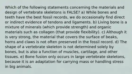 Which of the following statements concerning the materials and design of vertebrate skeletons is FALSE? a) While bones and teeth have the best fossil records, we do occasionally find direct or indirect evidence of tendons and ligaments. b) Living bone is a mixture of minerals (which provide strength) and organic materials such as collagen (that provide flexibility). c) Although it is very strong, the material that covers the surface of beaks, horns and claws is not often preserved in the fossil record. d) The shape of a vertebrate skeleton is not determined solely by bones, but is also a function of muscles, cartilage, and other tissues. e) Bone fusion only occurs in large vertebrate skeletons, because it is an adaptation for carrying mass or handling stress in big animals.