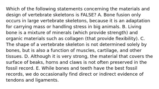 Which of the following statements concerning the materials and design of vertebrate skeletons is FALSE? A. Bone fusion only occurs in large vertebrate skeletons, because it is an adaptation for carrying mass or handling stress in big animals. B. Living bone is a mixture of minerals (which provide strength) and organic materials such as collagen (that provide flexibility). C. The shape of a vertebrate skeleton is not determined solely by bones, but is also a function of muscles, cartilage, and other tissues. D. Although it is very strong, the material that covers the surface of beaks, horns and claws is not often preserved in the fossil record. E. While bones and teeth have the best fossil records, we do occasionally find direct or indirect evidence of tendons and ligaments.