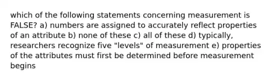 which of the following statements concerning measurement is FALSE? a) numbers are assigned to accurately reflect properties of an attribute b) none of these c) all of these d) typically, researchers recognize five "levels" of measurement e) properties of the attributes must first be determined before measurement begins