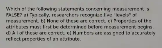 Which of the following statements concerning measurement is FALSE? a) Typically, researchers recognize five "levels" of measurement. b) None of these are correct. c) Properties of the attributes must first be determined before measurement begins. d) All of these are correct. e) Numbers are assigned to accurately reflect properties of an attribute.