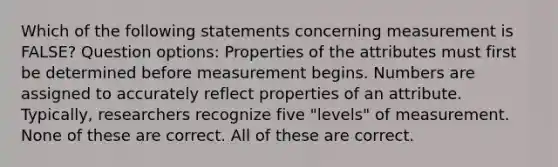 Which of the following statements concerning measurement is FALSE? Question options: Properties of the attributes must first be determined before measurement begins. Numbers are assigned to accurately reflect properties of an attribute. Typically, researchers recognize five "levels" of measurement. None of these are correct. All of these are correct.