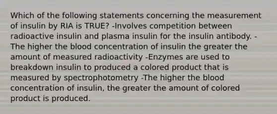 Which of the following statements concerning the measurement of insulin by RIA is TRUE? -Involves competition between radioactive insulin and plasma insulin for the insulin antibody. -The higher <a href='https://www.questionai.com/knowledge/k7oXMfj7lk-the-blood' class='anchor-knowledge'>the blood</a> concentration of insulin the greater the amount of measured radioactivity -Enzymes are used to breakdown insulin to produced a colored product that is measured by spectrophotometry -The higher the blood concentration of insulin, the greater the amount of colored product is produced.