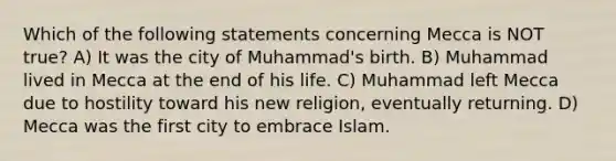 Which of the following statements concerning Mecca is NOT true? A) It was the city of Muhammad's birth. B) Muhammad lived in Mecca at the end of his life. C) Muhammad left Mecca due to hostility toward his new religion, eventually returning. D) Mecca was the first city to embrace Islam.