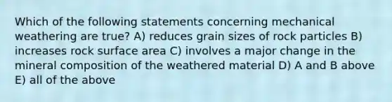 Which of the following statements concerning mechanical weathering are true? A) reduces grain sizes of rock particles B) increases rock surface area C) involves a major change in the mineral composition of the weathered material D) A and B above E) all of the above