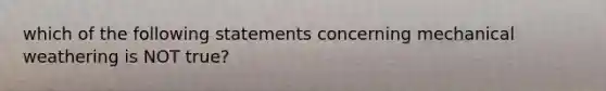 which of the following statements concerning mechanical weathering is NOT true?