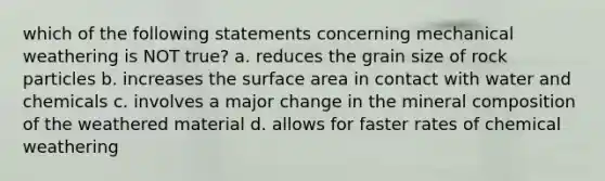 which of the following statements concerning mechanical weathering is NOT true? a. reduces the grain size of rock particles b. increases the surface area in contact with water and chemicals c. involves a major change in the mineral composition of the weathered material d. allows for faster rates of chemical weathering