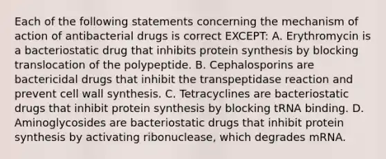 Each of the following statements concerning the mechanism of action of antibacterial drugs is correct EXCEPT: A. Erythromycin is a bacteriostatic drug that inhibits protein synthesis by blocking translocation of the polypeptide. B. Cephalosporins are bactericidal drugs that inhibit the transpeptidase reaction and prevent cell wall synthesis. C. Tetracyclines are bacteriostatic drugs that inhibit protein synthesis by blocking tRNA binding. D. Aminoglycosides are bacteriostatic drugs that inhibit protein synthesis by activating ribonuclease, which degrades mRNA.